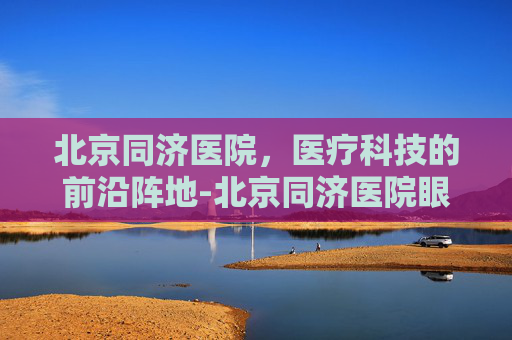 北京同济医院,医疗科技的前沿阵地-北京同济医院眼科专家排名 北京同济医院,医疗科技的前沿阵地-北京同济医院眼科专家排名
