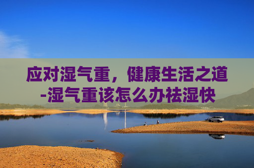 应对湿气重,健康生活之道-湿气重该怎么办祛湿快 应对湿气重,健康生活之道-湿气重该怎么办祛湿快