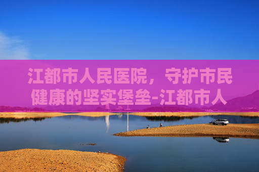 江都市人民医院,守护市民健康的坚实堡垒-江都市人医是几甲医院 江都市人民医院,守护市民健康的坚实堡垒-江都市人医是几甲医院