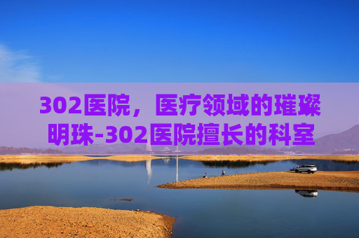 302医院，医疗领域的璀璨明珠-302医院擅长的科室