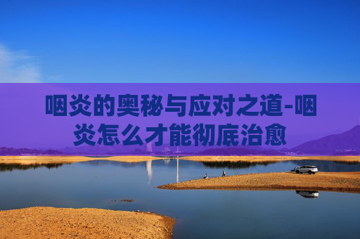 咽炎的奥秘与应对之道-咽炎怎么才能彻底治愈 咽炎的奥秘与应对之道-咽炎怎么才能彻底治愈