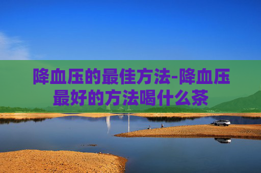 降血压的最佳方法-降血压最好的方法喝什么茶 降血压的最佳方法-降血压最好的方法喝什么茶
