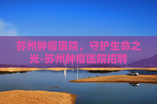 苏州肿瘤医院,守护生命之光-苏州肿瘤医院招聘 苏州肿瘤医院,守护生命之光-苏州肿瘤医院招聘