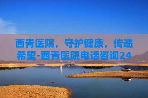 西青医院,守护健康,传递希望-西青医院电话咨询24小时 西青医院,守护健康,传递希望-西青医院电话咨询24小时