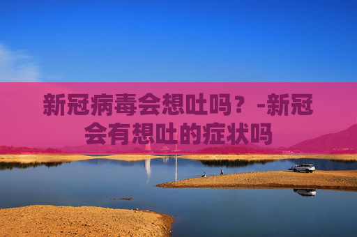 新冠病毒会想吐吗?-新冠会有想吐的症状吗 新冠病毒会想吐吗?-新冠会有想吐的症状吗