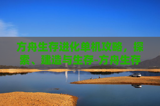 方舟生存进化单机攻略，探索、建造与生存-方舟生存进化单机攻略大全