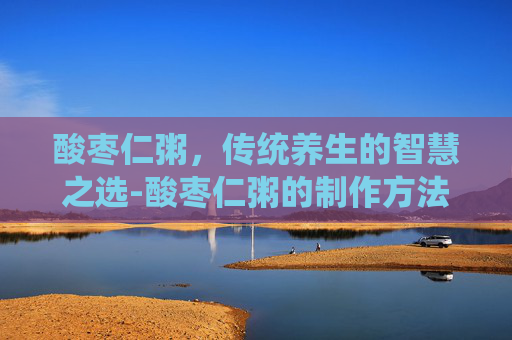 酸枣仁粥,传统养生的智慧之选-酸枣仁粥的制作方法 酸枣仁粥,传统养生的智慧之选-酸枣仁粥的制作方法