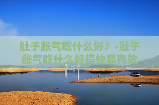 肚子胀气吃什么好?-肚子胀气吃什么好得快最有效 肚子胀气吃什么好?-肚子胀气吃什么好得快最有效