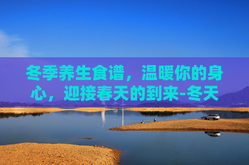 冬季养生食谱,温暖你的身心,迎接春天的到来-冬天养生食谱推荐 冬季养生食谱,温暖你的身心,迎接春天的到来-冬天养生食谱推荐