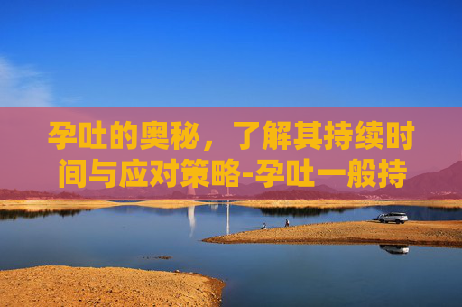 孕吐的奥秘,了解其持续时间与应对策略-孕吐一般持续多久? 孕吐的奥秘,了解其持续时间与应对策略-孕吐一般持续多久?