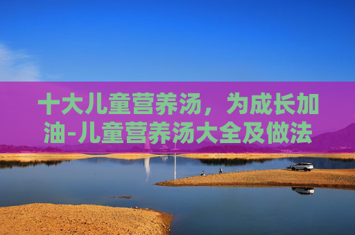 十大儿童营养汤,为成长加油-儿童营养汤大全及做法窍门 十大儿童营养汤,为成长加油-儿童营养汤大全及做法窍门