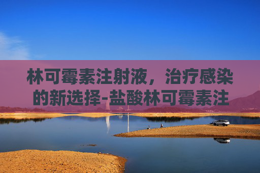 林可霉素注射液,治疗感染的新选择-盐酸林可霉素注射功效与作用是什么 林可霉素注射液,治疗感染的新选择-盐酸林可霉素注射功效与作用是什么