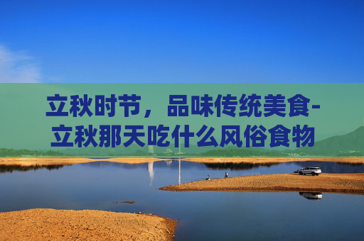 立秋时节,品味传统美食-立秋那天吃什么风俗食物 立秋时节,品味传统美食-立秋那天吃什么风俗食物