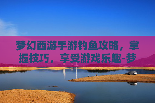 梦幻西游手游钓鱼攻略，掌握技巧，享受游戏乐趣-梦幻西游手游钓鱼攻略最新