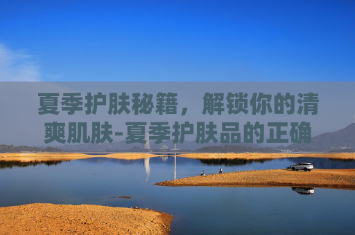 夏季护肤秘籍,解锁你的清爽肌肤-夏季护肤品的正确使用顺序方法 夏季护肤秘籍,解锁你的清爽肌肤-夏季护肤品的正确使用顺序方法