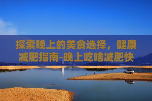 探索晚上的美食选择,健康减肥指南-晚上吃啥减肥快又有营养 探索晚上的美食选择,健康减肥指南-晚上吃啥减肥快又有营养