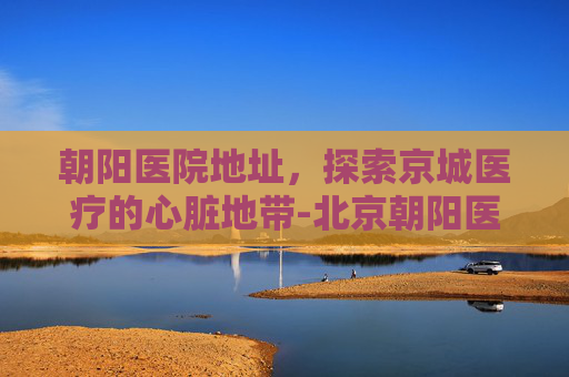 朝阳医院地址,探索京城医疗的心脏地带-北京朝阳医院地址 朝阳医院地址,探索京城医疗的心脏地带-北京朝阳医院地址