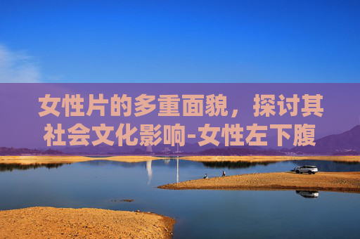 女性片的多重面貌，探讨其社会文化影响-女性左下腹隐痛什么原因有哪些