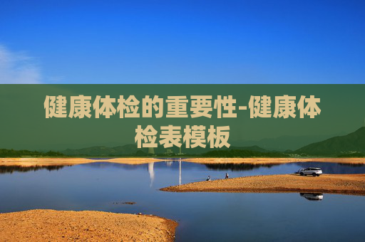 健康体检的重要性-健康体检表模板 健康体检的重要性-健康体检表模板