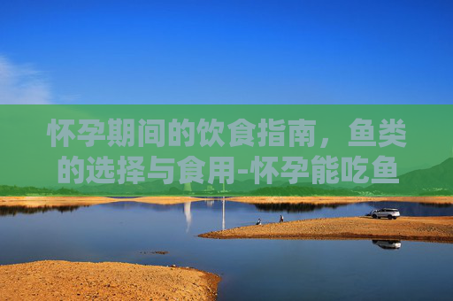 怀孕期间的饮食指南,鱼类的选择与食用-怀孕能吃鱼吗早期 怀孕期间的饮食指南,鱼类的选择与食用-怀孕能吃鱼吗早期