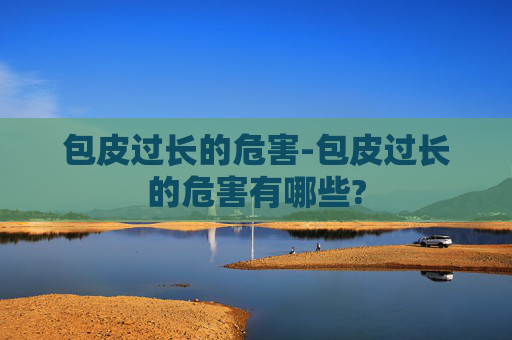 包皮过长的危害-包皮过长的危害有哪些? 包皮过长的危害-包皮过长的危害有哪些?