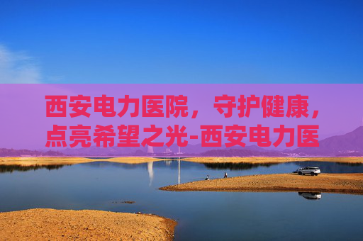 西安电力医院,守护健康,点亮希望之光-西安电力医院电话咨询24小时 西安电力医院,守护健康,点亮希望之光-西安电力医院电话咨询24小时