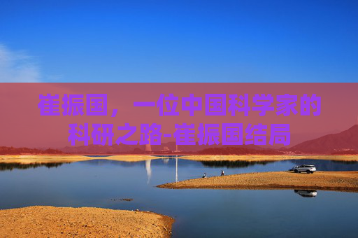 崔振国,一位中国科学家的科研之路-崔振国结局 崔振国,一位中国科学家的科研之路-崔振国结局