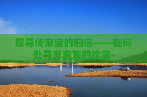 探寻传家宝的归宿——在何处寻觅家族的珍宝-