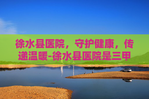 徐水县医院,守护健康,传递温暖-徐水县医院是三甲医院吗 徐水县医院,守护健康,传递温暖-徐水县医院是三甲医院吗
