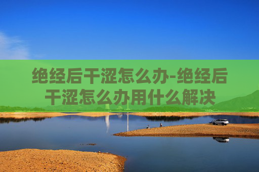 绝经后干涩怎么办-绝经后干涩怎么办用什么解决 绝经后干涩怎么办-绝经后干涩怎么办用什么解决