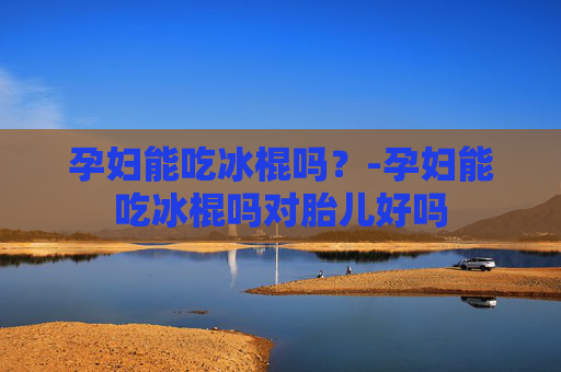 孕妇能吃冰棍吗?-孕妇能吃冰棍吗对胎儿好吗 孕妇能吃冰棍吗?-孕妇能吃冰棍吗对胎儿好吗