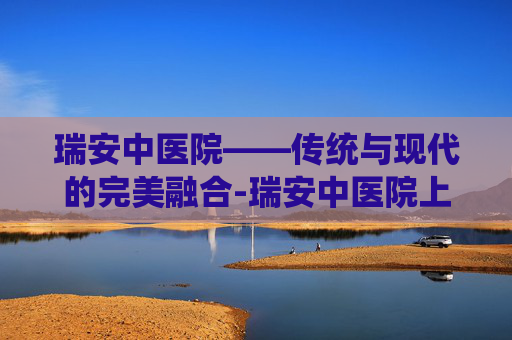 瑞安中医院——传统与现代的完美融合-瑞安中医院上班时间表 瑞安中医院——传统与现代的完美融合-瑞安中医院上班时间表