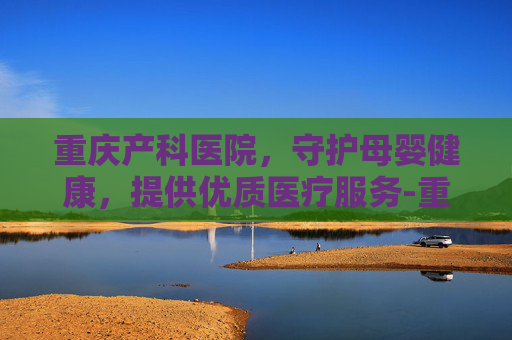 重庆产科医院,守护母婴健康,提供优质医疗服务-重庆产科医院怎么选 重庆产科医院,守护母婴健康,提供优质医疗服务-重庆产科医院怎么选
