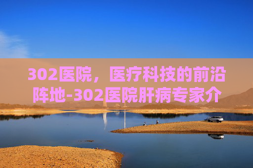 302医院，医疗科技的前沿阵地-302医院肝病专家介绍