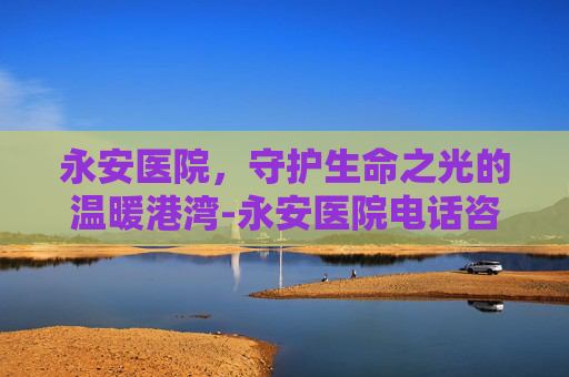永安医院,守护生命之光的温暖港湾-永安医院电话咨询24小时电话 永安医院,守护生命之光的温暖港湾-永安医院电话咨询24小时电话