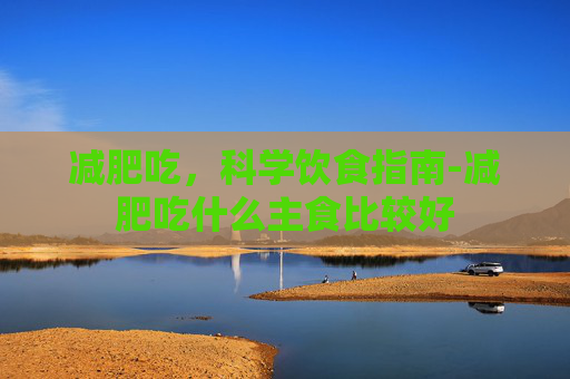 减肥吃,科学饮食指南-减肥吃什么主食比较好 减肥吃,科学饮食指南-减肥吃什么主食比较好