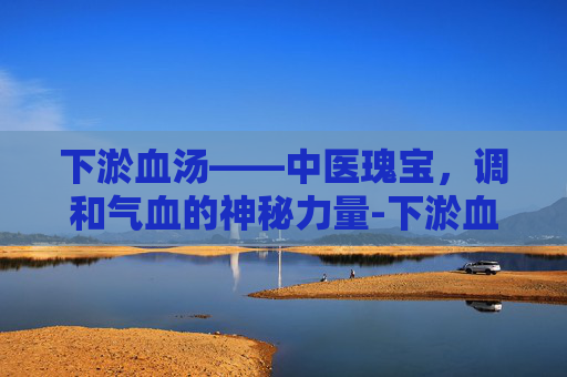 下淤血汤——中医瑰宝,调和气血的神秘力量-下淤血汤配方 下淤血汤——中医瑰宝,调和气血的神秘力量-下淤血汤配方