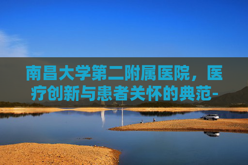 南昌大学第二附属医院,医疗创新与患者关怀的典范-南昌大学第二附属医院东湖院区 南昌大学第二附属医院,医疗创新与患者关怀的典范-南昌大学第二附属医院东湖院区