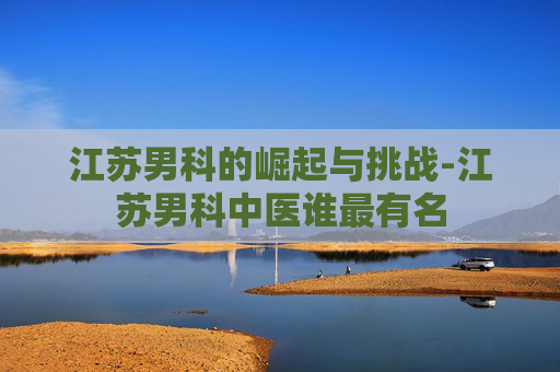 江苏男科的崛起与挑战-江苏男科中医谁最有名 江苏男科的崛起与挑战-江苏男科中医谁最有名