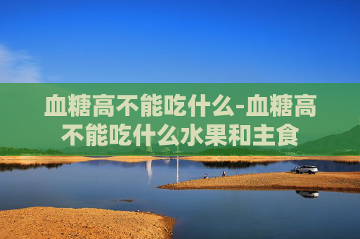 血糖高不能吃什么-血糖高不能吃什么水果和主食 血糖高不能吃什么-血糖高不能吃什么水果和主食