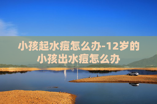 小孩起水痘怎么办-12岁的小孩出水痘怎么办 小孩起水痘怎么办-12岁的小孩出水痘怎么办