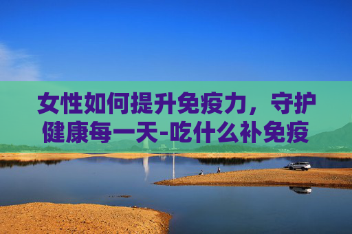 女性如何提升免疫力,守护健康每一天-吃什么补免疫力最快 女性如何提升免疫力,守护健康每一天-吃什么补免疫力最快