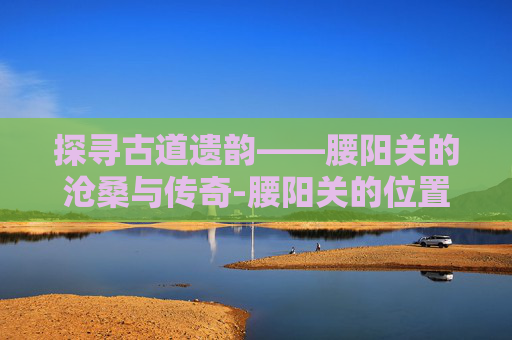 探寻古道遗韵——腰阳关的沧桑与传奇-腰阳关的位置与作用和功效 探寻古道遗韵——腰阳关的沧桑与传奇-腰阳关的位置与作用和功效