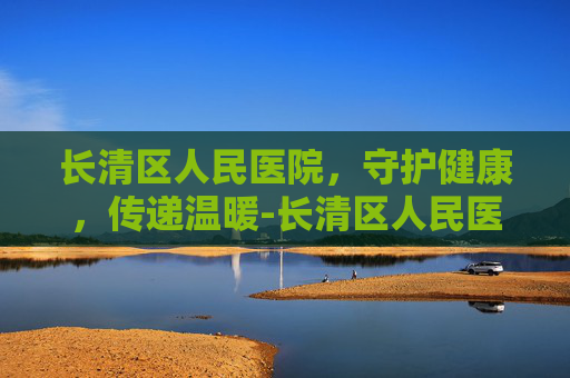 长清区人民医院,守护健康,传递温暖-长清区人民医院是三甲医院吗 长清区人民医院,守护健康,传递温暖-长清区人民医院是三甲医院吗