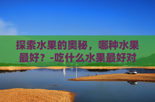 探索水果的奥秘,哪种水果最好?-吃什么水果最好对身体最健康 探索水果的奥秘,哪种水果最好?-吃什么水果最好对身体最健康