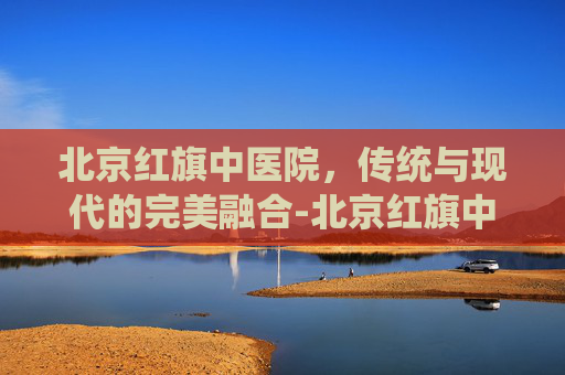北京红旗中医院,传统与现代的完美融合-北京红旗中医院正规吗 北京红旗中医院,传统与现代的完美融合-北京红旗中医院正规吗