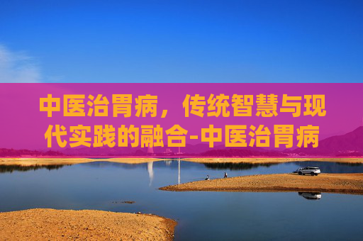 中医治胃病,传统智慧与现代实践的融合-中医治胃病怎么治疗和调理 中医治胃病,传统智慧与现代实践的融合-中医治胃病怎么治疗和调理