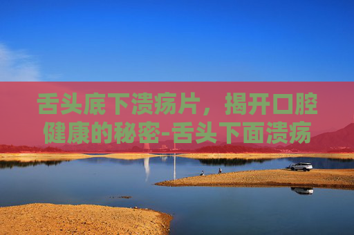 舌头底下溃疡片,揭开口腔健康的秘密-舌头下面溃疡吃啥药 舌头底下溃疡片,揭开口腔健康的秘密-舌头下面溃疡吃啥药