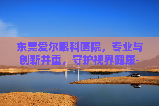 东莞爱尔眼科医院,专业与创新并重,守护视界健康-东莞爱尔眼科医院地址在哪里 东莞爱尔眼科医院,专业与创新并重,守护视界健康-东莞爱尔眼科医院地址在哪里