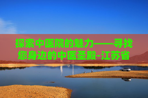 探索中医院的魅力——寻找您身边的中医圣殿-江苏省中医院地址 探索中医院的魅力——寻找您身边的中医圣殿-江苏省中医院地址
